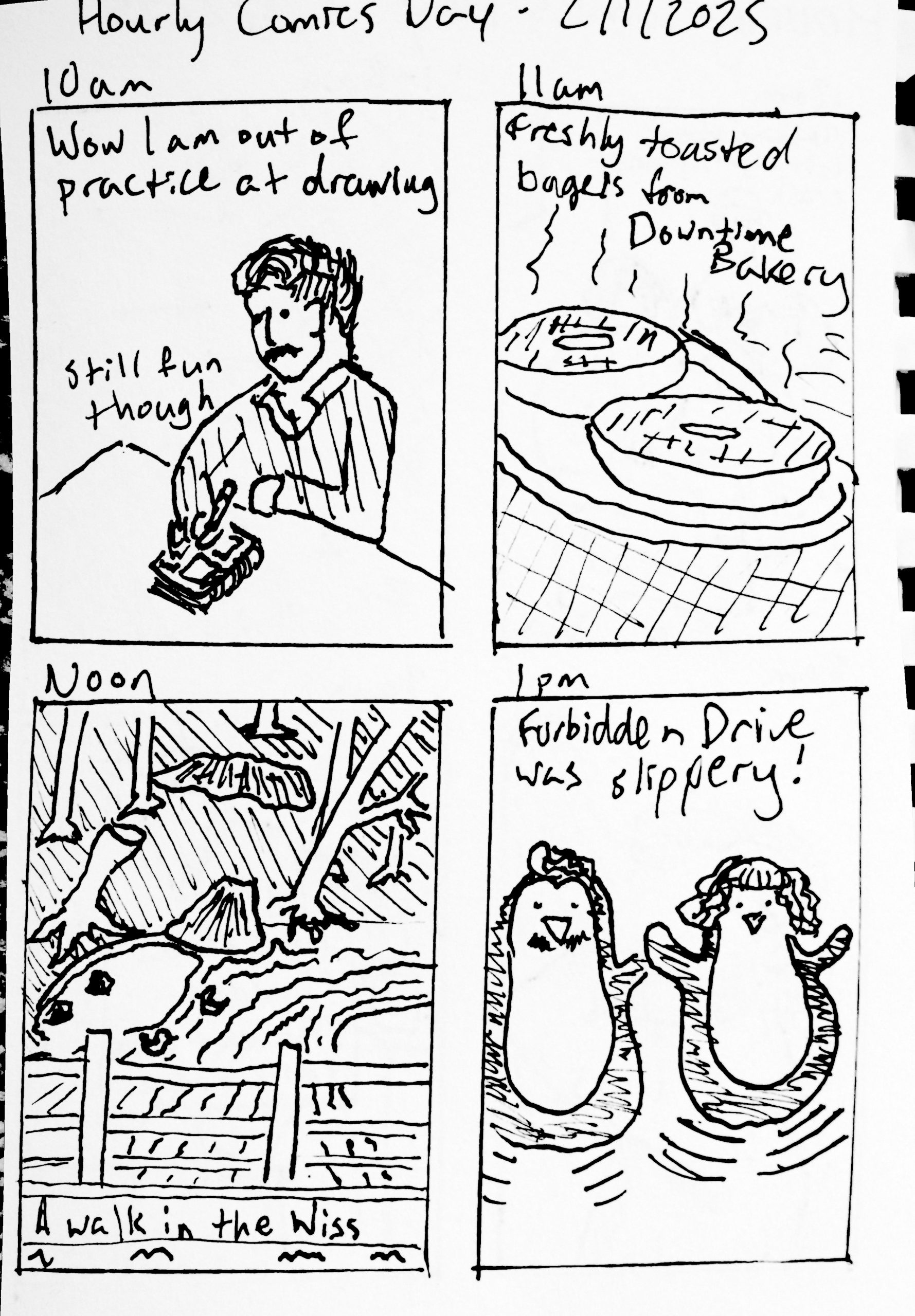 Panel 1: 10am. A scratchy looking Travis drawing this comic in a small sketchbook. 'Wow I am out of practice at drawing' 'Still fun though' Panel 2: 11am. 'Freshly toasted bagels from Downtime Bakery' Panel 3: Noon. A view of the Wissahickon looking from the Kitchen's Lane Bridge. 'A walk in the Wiss' Panel 4: Travis and Ruby as penguins. 'Forbidden Drive was slippery!'