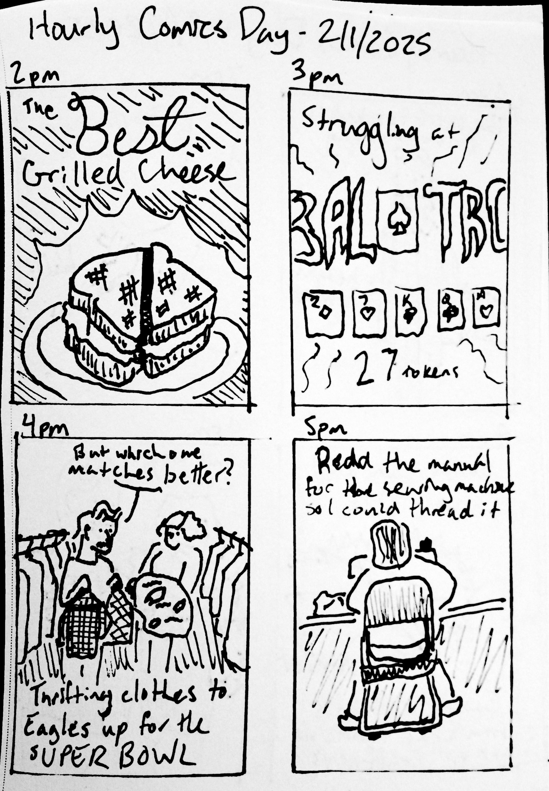 Panel 1: 2pm. 'The BEST Grilled Cheese' Panel 2: 3pm. 'Struggling at Balatro' '27 tokens (to illustrate my struggles)' Panel 3: 4pm. Ruby and Travis at the thrift store comparing shirts to the Eagles logo fabric we got. 'But with one matches better?' 'Thrifting clothes to Eagles up for the SUPER BOWL' Panel 4: 5pm. Travis at a sewing machine facing away. 'Read the manual for the sewing machine so I could thread it'