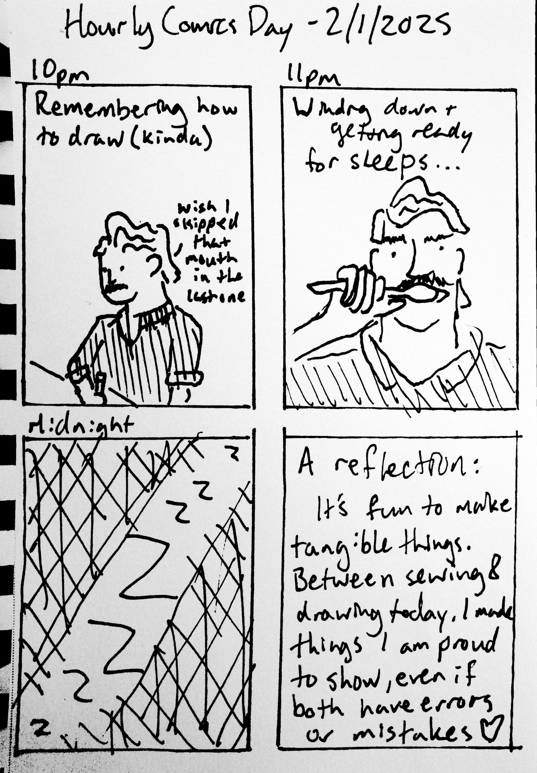 Panel 1: 10pm. Travis drawing at a table again, but clearly improved drawing through the day. 'Remembering how to draw (kinda)' 'Wis I skipped that mouth in the last one' Panel 2: 11pm. Travis brushing his teeth. 'Winding down + getting ready for sleeps...' Panel 3: Midnight. A bunch of Zs in the dark. Panel 4: 'A reflection: It's fun to make tangible things. Between sewing & drawing today, I made things I am proud to show, even if both have errors or mistakes (heart)'