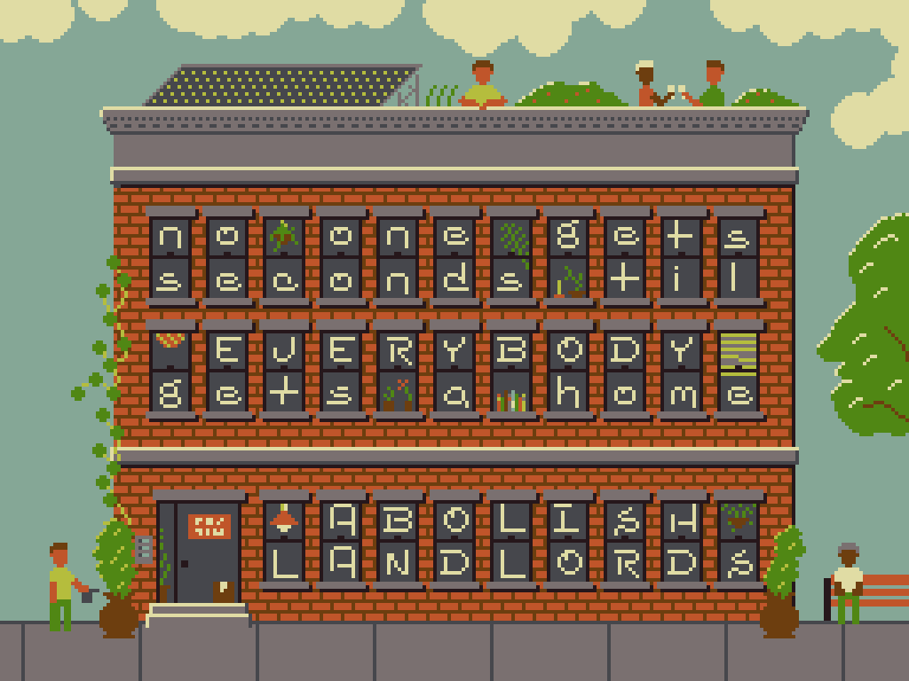 A pixel art image of an apartment building with letters in the windows that spell out: 'No one gets seconds til EVERYBODY gets a home; ABOLISH LANDLORDS'. The building also has various plants, lights and books in the windows and there are people watering plants, sitting on benches and toasting.