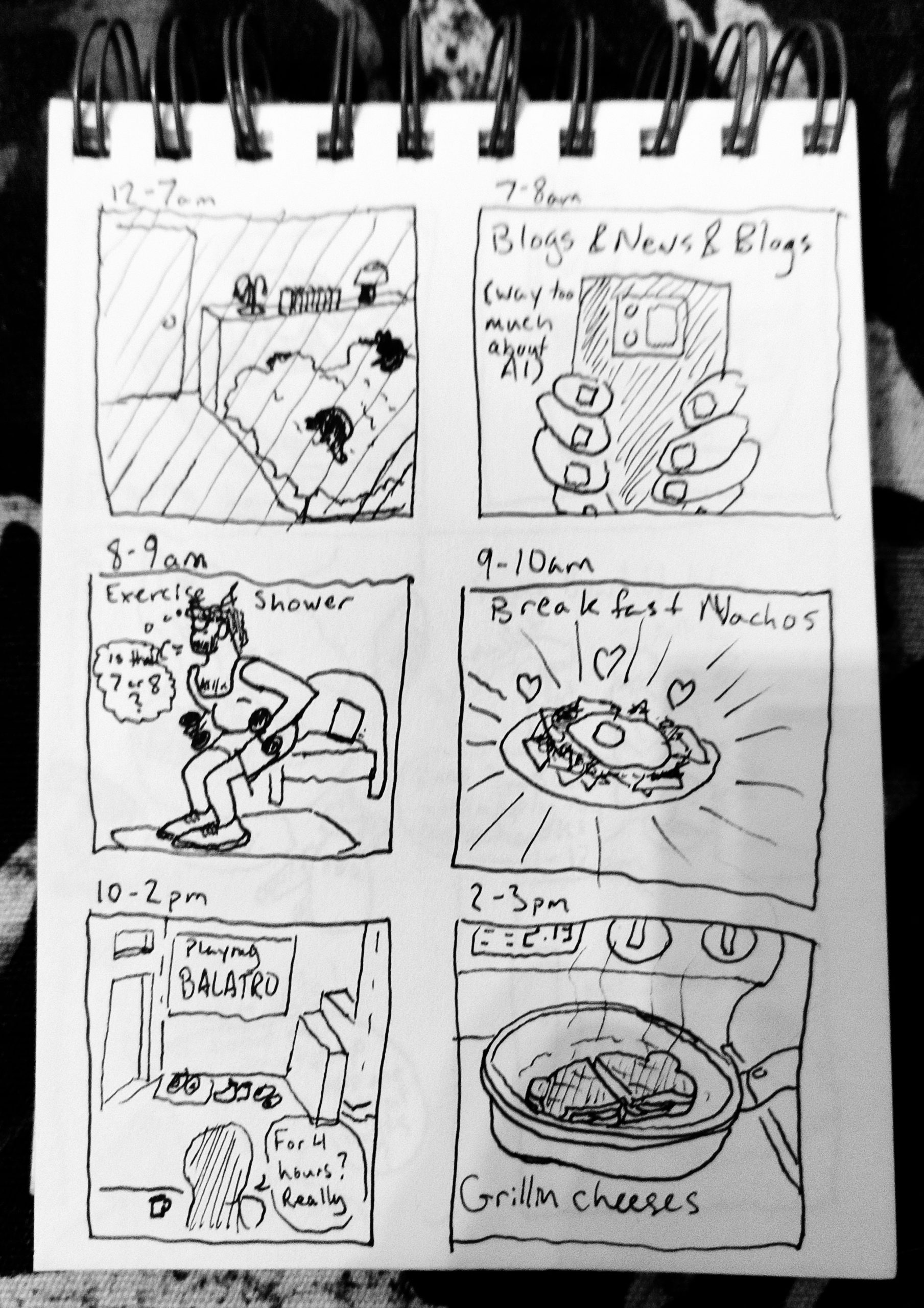 A six panel comic on a spiral bound notebook. Each panel is labeled with an associated time. The first panel is 12-7am and shows a bedroom in the dark and two cats are sleeping on two bodies in the blanket. 7-8am is of hands (really fingers) holding a phone. Text reads "Blogs & News & Blogs; (way too much about AI)" 8-9am shows a man in a tank top and shorts lifting weights. "Exercise & Shower" and a thought bubble says, "Is that 7 or 8?". 9-10am is labelled Breakfast Nachos and has a drawing of a plate of nachos with a fried egg on top with hearts and light coming off the plate. 10-2pm is of a living room from behind a silhouetted head. The screen says "Playing Balatro" and a speech bubble reads "For 4 hours? Really?" 2-3 pm is 2 sandwiches in a pan on a stovetop and text reads "Grillin cheeses"